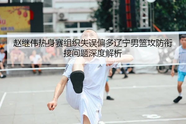 赵继伟热身赛组织失误偏多辽宁男篮攻防衔接问题深度解析