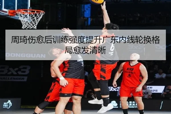 周琦伤愈后训练强度提升广东内线轮换格局愈发清晰 | biweisport